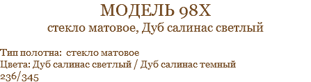 модель 98х стекло матовое, Дуб салинас светлый Тип полотна: стекло матовое Цвета: Дуб салинас светлый / Дуб салинас темный 236/345