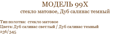 модель 99х стекло матовое, Дуб салинас темный Тип полотна: стекло матовое Цвета: Дуб салинас светлый / Дуб салинас темный 236/345